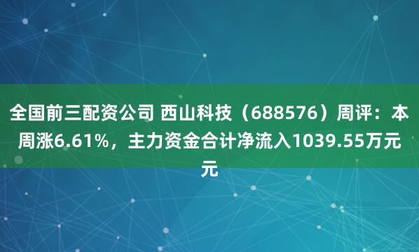 全国前三配资公司 西山科技（688576）周评：本周涨6.61%，主力资金合计净流入1039.55万元