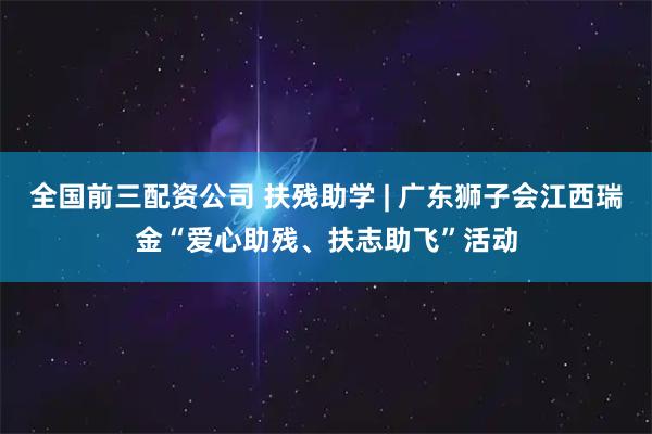 全国前三配资公司 扶残助学 | 广东狮子会江西瑞金“爱心助残、扶志助飞”活动