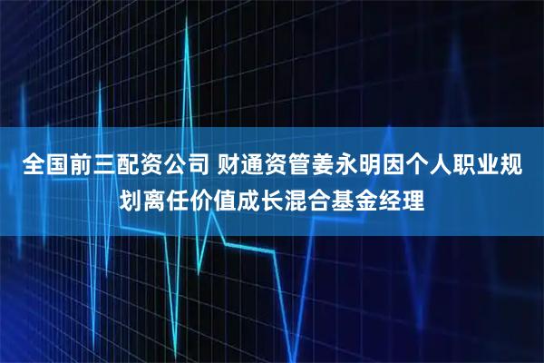 全国前三配资公司 财通资管姜永明因个人职业规划离任价值成长混合基金经理