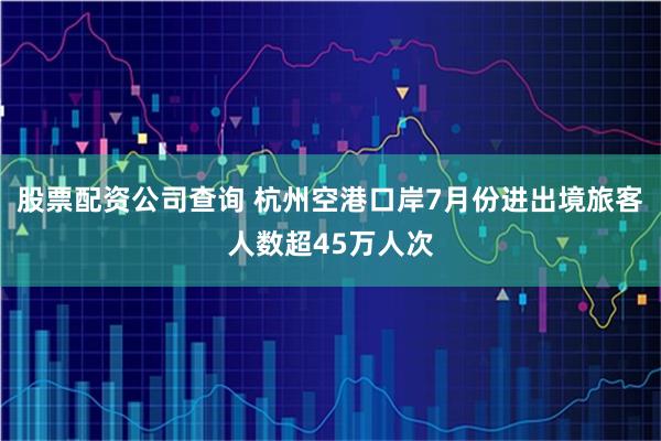 股票配资公司查询 杭州空港口岸7月份进出境旅客人数超45万人次